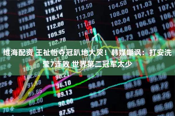 维海配资 王祉怡夺冠趴地大哭！韩媒嘲讽：打安洗莹7连败 世界第二冠军太少