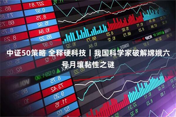 中证50策略 全释硬科技丨我国科学家破解嫦娥六号月壤黏性之谜