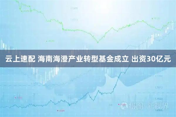 云上速配 海南海澄产业转型基金成立 出资30亿元