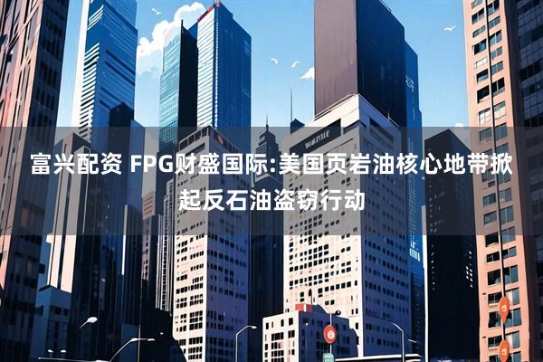 富兴配资 FPG财盛国际:美国页岩油核心地带掀起反石油盗窃行动