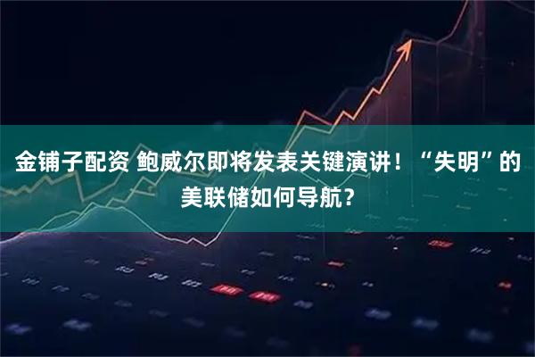 金铺子配资 鲍威尔即将发表关键演讲！“失明”的美联储如何导航？