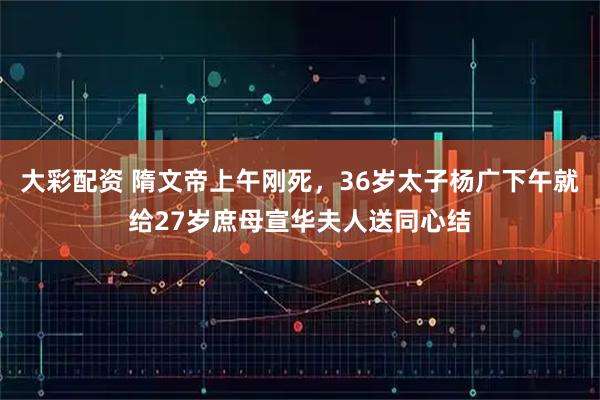 大彩配资 隋文帝上午刚死，36岁太子杨广下午就给27岁庶母宣华夫人送同心结