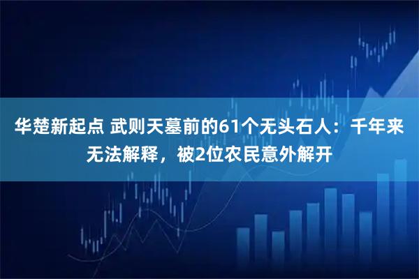 华楚新起点 武则天墓前的61个无头石人：千年来无法解释，被2位农民意外解开