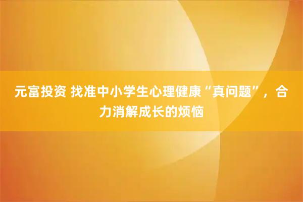 元富投资 找准中小学生心理健康“真问题”，合力消解成长的烦恼
