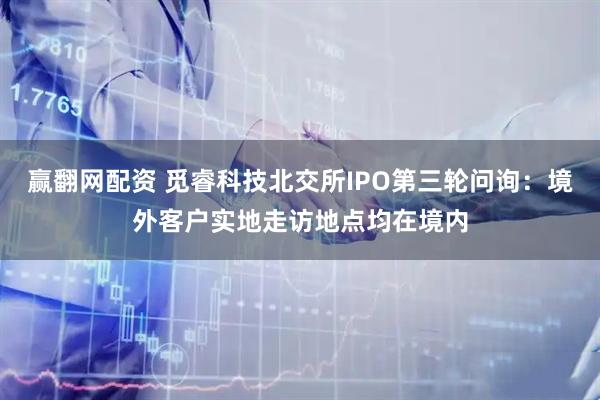 赢翻网配资 觅睿科技北交所IPO第三轮问询：境外客户实地走访地点均在境内