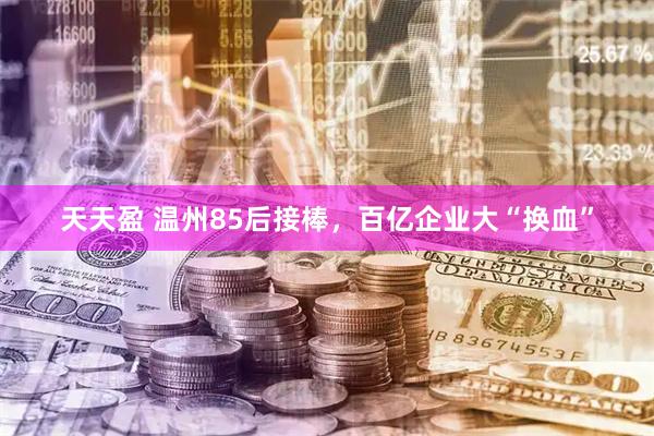 天天盈 温州85后接棒，百亿企业大“换血”