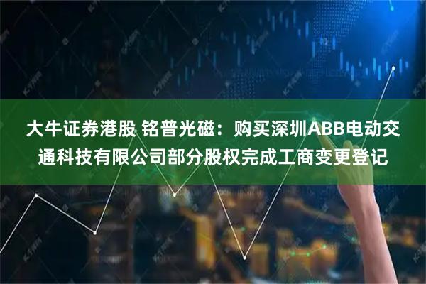 大牛证券港股 铭普光磁：购买深圳ABB电动交通科技有限公司部分股权完成工商变更登记