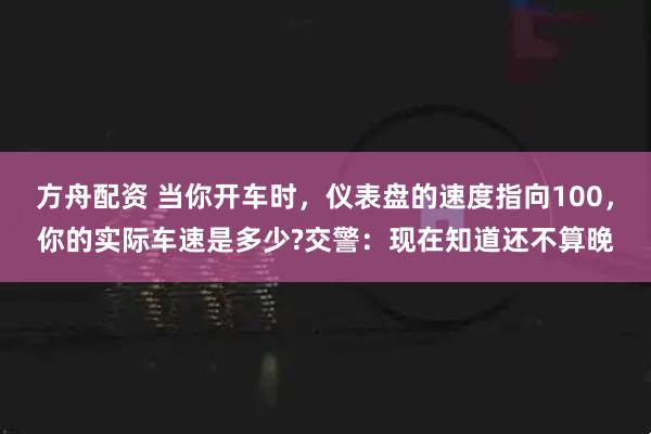 方舟配资 当你开车时，仪表盘的速度指向100，你的实际车速是多少?交警：现在知道还不算晚