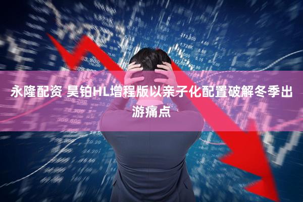 永隆配资 昊铂HL增程版以亲子化配置破解冬季出游痛点