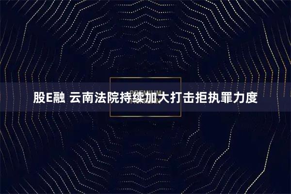 股E融 云南法院持续加大打击拒执罪力度