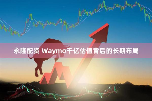 永隆配资 Waymo千亿估值背后的长期布局