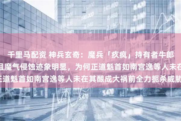 千里马配资 神兵玄奇：魔兵「疚疯」持有者牛郎早期已展现入魔倾向，且魔气侵蚀迹象明显，为何正道魁首如南宫逸等人未在其酿成大祸前全力扼杀威胁？