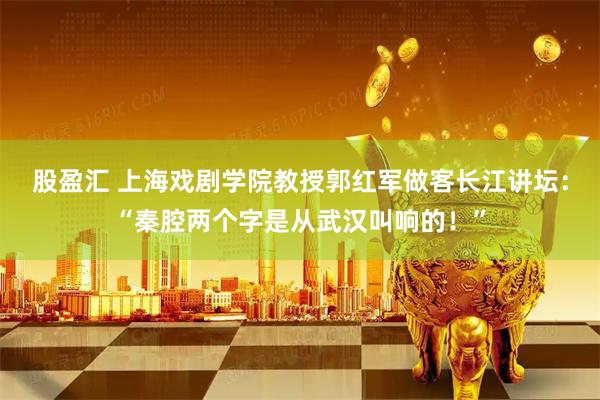 股盈汇 上海戏剧学院教授郭红军做客长江讲坛:“秦腔两个字是从武汉叫响的!”