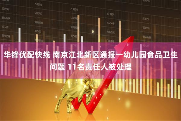 华锋优配快线 南京江北新区通报一幼儿园食品卫生问题 11名责任人被处理